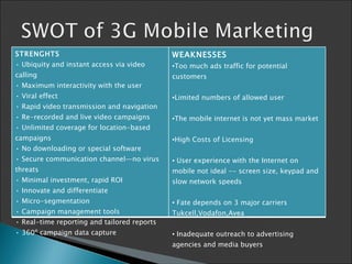 STRENGHTS •  Ubiquity and instant access via video calling • Maximum interactivity with the user • Viral effect • Rapid video transmission and navigation • Re-recorded and live video campaigns • Unlimited coverage for location-based campaigns • No downloading or special software • Secure communication channel—no virus threats   •  Minimal investment, rapid ROI • Innovate and differentiate • Micro - segmentation • Campaign management tools • Real-time reporting and tailored reports • 360º campaign data capture    WEAKNESSES Too much ads traffic for potential customers Limited numbers of allowed user The mobile internet is not yet mass market   High Costs of Licensing   User experience with the Internet on mobile not ideal -- screen size, keypad and slow network speeds   Fate depends on  3  major carriers  Tukcell,Vodafon,Avea   Inadequate outreach to advertising agencies and media buyers   