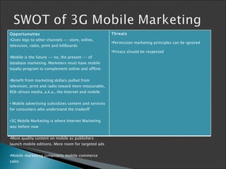 Opportunuties Gives legs to other channels -- store, online, television, radio, print and billboards Mobile is the future -- no, the present -- of database marketing. Marketers must have mobile loyalty program to complement online and offline Benefit from marketing dollars pulled from television, print and radio toward more measurable, ROI-driven media, a.k.a., the Internet and mobile   Mobile advertising subsidizes content and services for consumers who understand the tradeoff  3G Mobile Marketing is where Internet Marketing was before now More quality content on mobile as publishers launch mobile editions. More room for targeted ads Mobile marketing jumpstarts mobile commerce sales   Threats Per mission marketing principles  can be  ignored   Privacy should be respected 