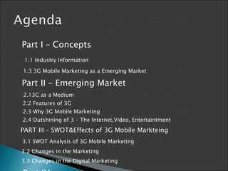 Part I – Concepts 1.1 Industry Information 1.3 3G Mobile Marketing as a Emerging Market Part II – Emerging Market 2.13G as a Medium 2.2 Features of 3G 2.3 Why 3G Mobile Marketing 2.4 Outshining of 3 – The Internet,Video, Entertaintment  PART III – SWOT&Effects of 3G Mobile Markteing 3.1 SWOT Analysis of 3G Mobile Marketing 3.2 Changes in the Marketing 3.3 Changes in the Digital Marketing Part IV -   Discussion 