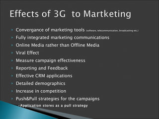 Convergance of marketing tools  (software, telecommunication, broadcasting etc.) Fully integrated marketing communications Online Media rather than Offline Media Viral Effect M easure campaign effectiveness  Reporting and Feedback Effective CRM applications Detailed demographics Increase in competition Push &Pull strategies   for the  campaigns -Application stores as a pull strategy 
