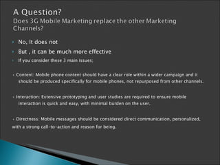 No, It does not But , it can be much more effective If you consider these 3 main issues; •  Content: Mobile phone content   should have a clear role within a   wider campaign and it should be   produced specifically for mobile   phones, not repurposed from   other channels. •  Interaction: Extensive prototyping   and user studies are required to   ensure mobile interaction is quick   and easy, with minimal burden on   the user. •  Directness: Mobile messages   should be considered direct   communication, personalized, with a strong call-to-action and   reason for being . 