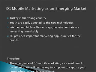 Turkey is the young country Youth are easily adopted to the new technologies Internet and Mobile Phone usage/penetration rate are increasing remarkably  3G provides important marketing oppurtunities for the brands Therefore; The emergence of 3G mobile marketing as a medium of communication will be the key touch point to capture your target when, where, how you want 