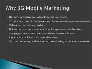 Has  rich, interactive and valuable advertising content 3G  , as a new, potent communication channel  establish a one-on-one   communication Video as an advertising medium  Unique personel communication tool for  agencies and advertisers -  engage potential customers and deliver measurable results R ight demographic at the appropriate time Zero cost for users, and requires no downloading or additional software  
