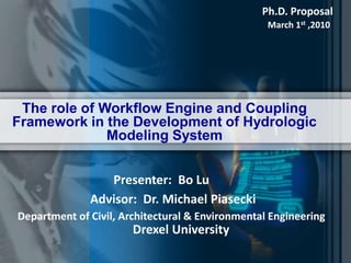 Ph.D. Proposal March 1st ,2010 The role of Workflow Engine and Coupling Framework in the Development of Hydrologic Modeling System Presenter:  Bo Lu Advisor:  Dr. Michael Piasecki Department of Civil, Architectural & Environmental Engineering Drexel University 