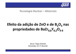 Tecnologia Nuclear – Materiais



Efeito da adição de ZnO e de B2O3 nas
    propriedades de BaZr0,8Y0,2O3-δ


                Aluno: Tiago Andrade
              Orientador: Dr. R. Muccillo
 