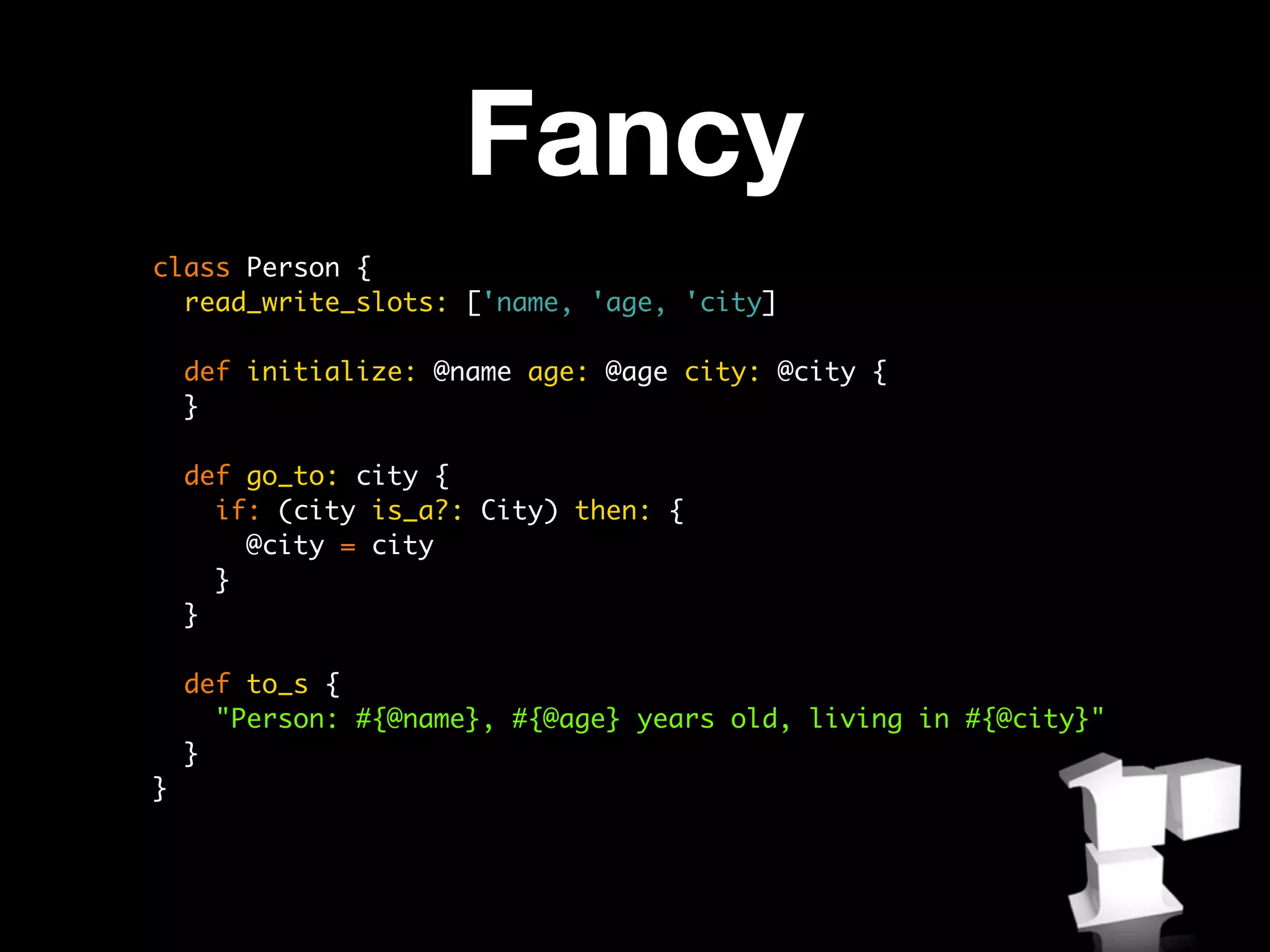 Fancy
class Person {
  read_write_slots: ['name, 'age, 'city]

    def initialize: @name age: @age city: @city {
    }

    def go_to: city {
      if: (city is_a?: City) then: {
        @city = city
      }
    }

    def to_s {
      "Person: #{@name}, #{@age} years old, living in #{@city}"
    }
}
 