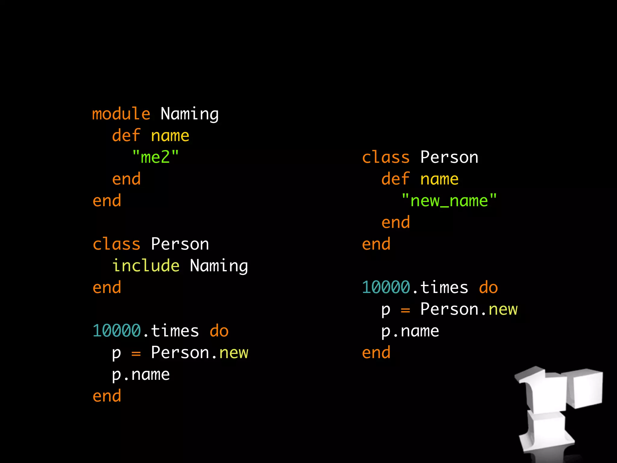 module Naming
  def name
    "me2"          class Person
  end                def name
end                    "new_name"
                     end
class Person       end
  include Naming
end                10000.times do
                     p = Person.new
10000.times do       p.name
  p = Person.new   end
  p.name
end
 