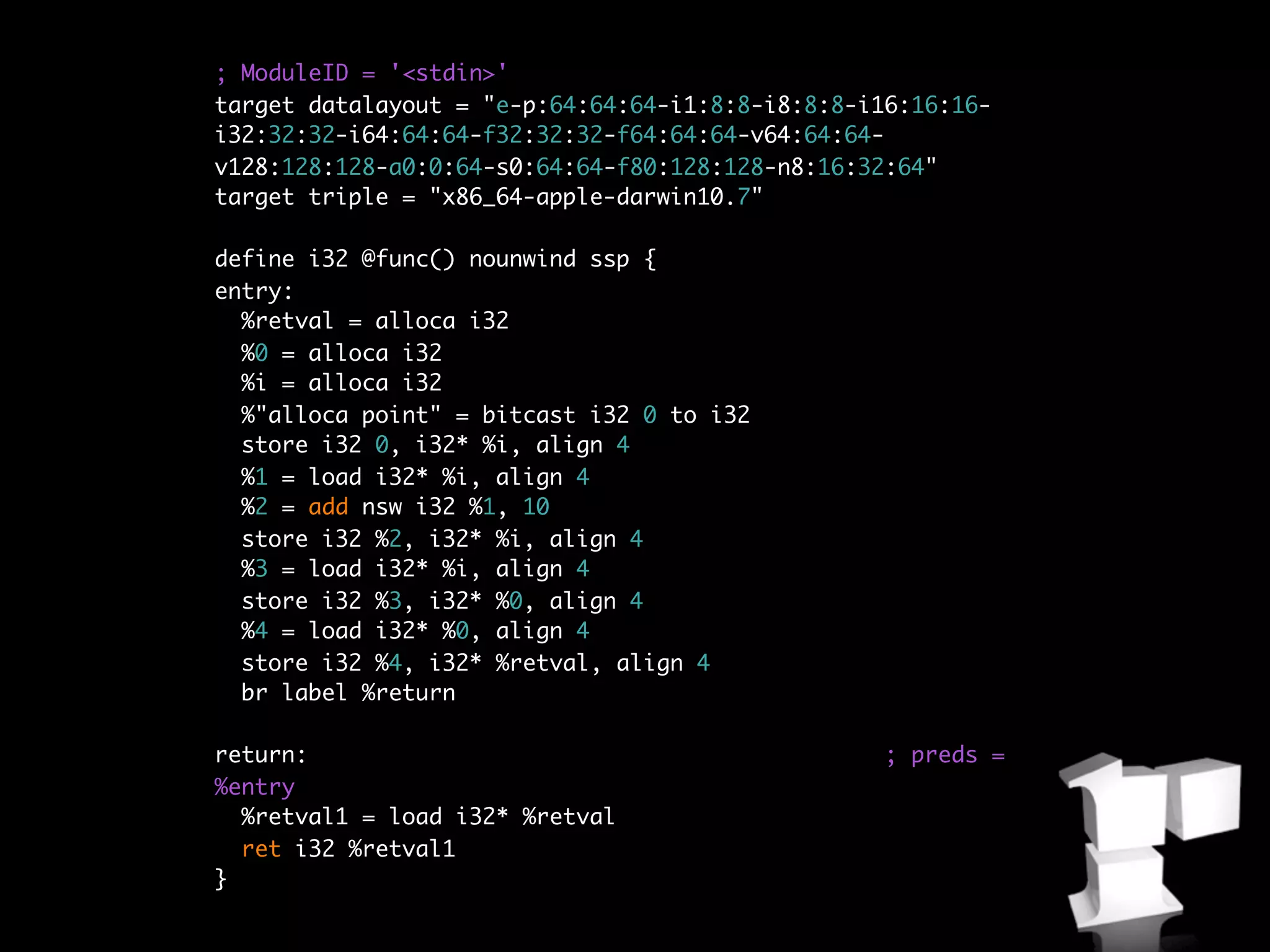 ; ModuleID = '<stdin>'
target datalayout = "e-p:64:64:64-i1:8:8-i8:8:8-i16:16:16-
i32:32:32-i64:64:64-f32:32:32-f64:64:64-v64:64:64-
v128:128:128-a0:0:64-s0:64:64-f80:128:128-n8:16:32:64"
target triple = "x86_64-apple-darwin10.7"

define i32 @func() nounwind ssp {
entry:
  %retval = alloca i32
  %0 = alloca i32
  %i = alloca i32
  %"alloca point" = bitcast i32 0 to i32
  store i32 0, i32* %i, align 4
  %1 = load i32* %i, align 4
  %2 = add nsw i32 %1, 10
  store i32 %2, i32* %i, align 4
  %3 = load i32* %i, align 4
  store i32 %3, i32* %0, align 4
  %4 = load i32* %0, align 4
  store i32 %4, i32* %retval, align 4
  br label %return

return:                                           ; preds =
%entry
  %retval1 = load i32* %retval
  ret i32 %retval1
}
 