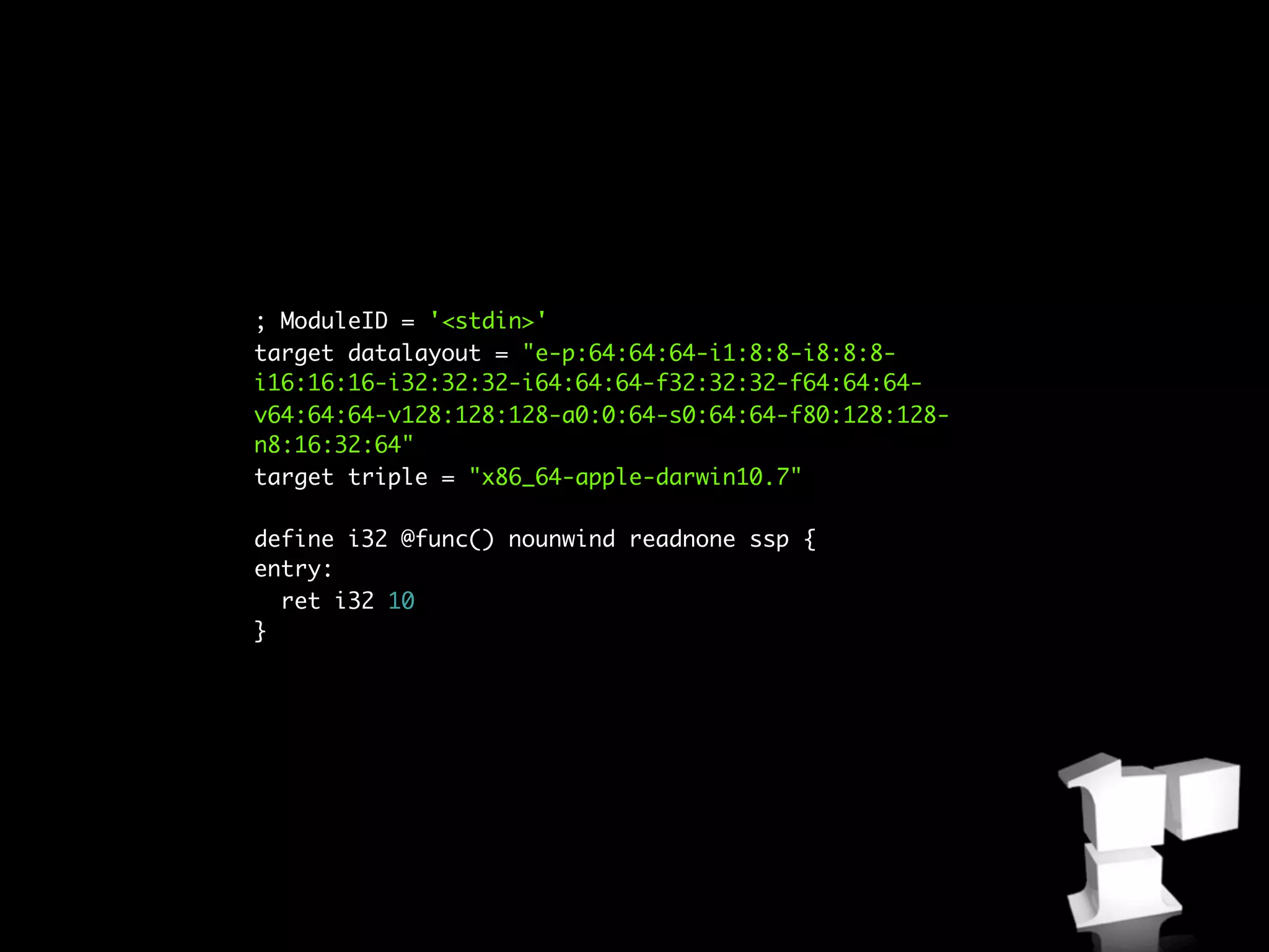 ; ModuleID = '<stdin>'
target datalayout = "e-p:64:64:64-i1:8:8-i8:8:8-
i16:16:16-i32:32:32-i64:64:64-f32:32:32-f64:64:64-
v64:64:64-v128:128:128-a0:0:64-s0:64:64-f80:128:128-
n8:16:32:64"
target triple = "x86_64-apple-darwin10.7"

define i32 @func() nounwind readnone ssp {
entry:
  ret i32 10
}
 