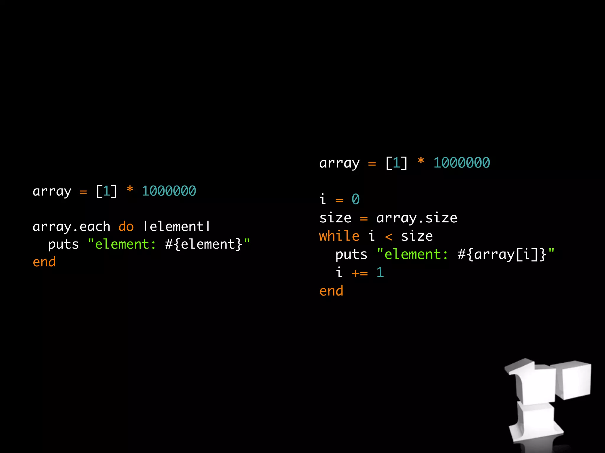 array = [1] * 1000000

array = [1] * 1000000
                               i = 0
                               size = array.size
array.each do |element|
                               while i < size
  puts "element: #{element}"
                                 puts "element: #{array[i]}"
end
                                 i += 1
                               end
 