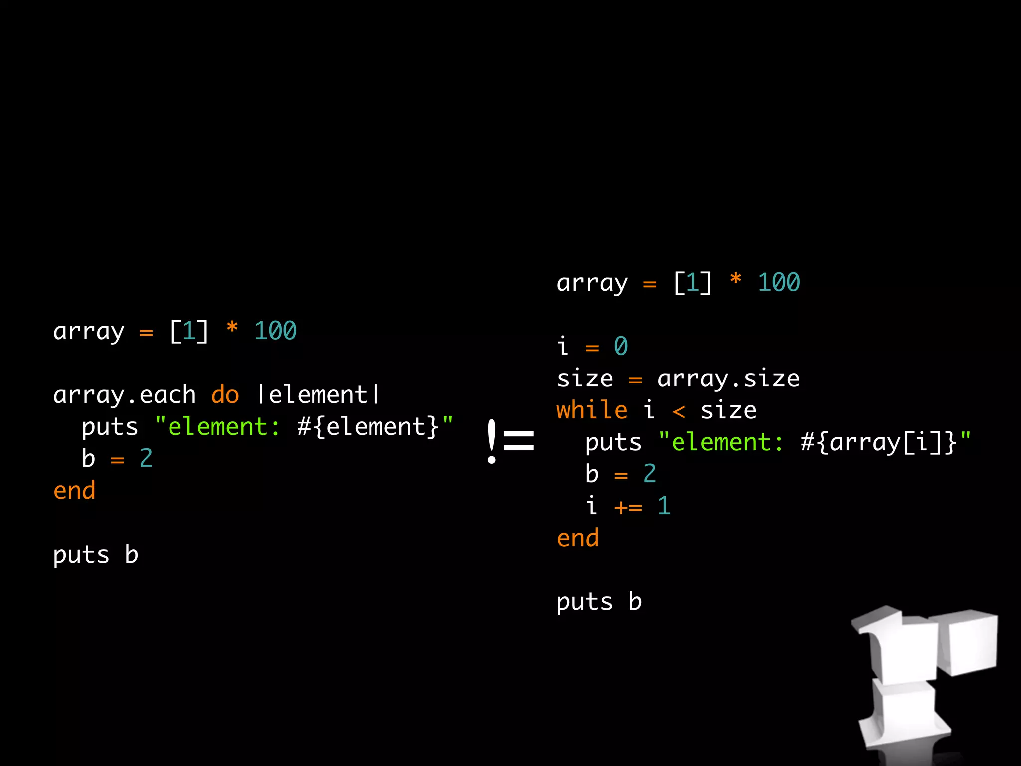 array = [1] * 100

array = [1] * 100
                                    i = 0
                                    size = array.size
array.each do |element|
                                    while i < size
  puts "element: #{element}"
  b = 2                        !=     puts "element: #{array[i]}"
                                      b = 2
end
                                      i += 1
                                    end
puts b
                                    puts b
 