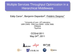 Multiple Services Throughput Optimization in a
           Hierarchical Middleware

  Eddy Caron1 , Benjamin Depardon2 , Frédéric Desprez1

               1 University of Lyon. LIP Laboratory.

            UMR CNRS - ENS Lyon INRIA - UCBL 5668.
                             FRANCE
                             2 SysFera



                       CCGrid 2011
                      May 24th , 2011
 