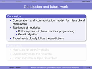 D IET             Problem        Model                Planning                Experiments                Conclusion


                            Conclusion and future work

        Conclusion
          • Computation and communication model for hierarchical
            middleware
          • Two kinds of heuristics:
                  • Bottom-up heuristic, based on linear programming
                  • Genetic algorithm
          • Experiments closely follow the predictions

        Future work
          • Heuristics for arbitrary graphs
          • Dynamically adapt the hierarchy
          • Extend model to multiple hierarchies


         Frédéric Desprez       Multiple Services Throughput Optimization in a Hierarchical Middleware        20/20
 
