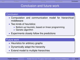 D IET             Problem        Model                Planning                Experiments                Conclusion


                            Conclusion and future work

        Conclusion
          • Computation and communication model for hierarchical
            middleware
          • Two kinds of heuristics:
                  • Bottom-up heuristic, based on linear programming
                  • Genetic algorithm
          • Experiments closely follow the predictions

        Future work
          • Heuristics for arbitrary graphs
          • Dynamically adapt the hierarchy
          • Extend model to multiple hierarchies


         Frédéric Desprez       Multiple Services Throughput Optimization in a Hierarchical Middleware        20/20
 