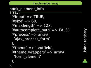 handle render array

hook_element_info
array(
  '#input' => TRUE,
  '#size' => 60,
  '#maxlength' => 128,
  '#autocomplete_path' => FALSE,




                                   Using registry
  '#process' => array(
    'ajax_process_form'
  ),
  '#theme' => 'textﬁeld',
  '#theme_wrappers' => array(
    'form_element'
  ),
);
 