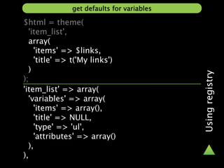 get defaults for variables

$html = theme(
  'item_list',
  array(
    'items' => $links,
    'title' => t('My links')
  )




                                           Using registry
);
'item_list' => array(
  'variables' => array(
    'items' => array(),
    'title' => NULL,
    'type' => 'ul',
    'attributes' => array()
  ),
),
 