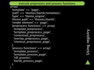 execute preprocess and process functions
array(
  'template' => 'page',
  'path' => 'themes/bartik/templates',
  'type' => 'theme_engine',
  'theme path' => 'themes/bartik',
  'render element' => 'page',
  'preprocess functions' => array(
    'template_preprocess',




                                                 Using registry
    'template_preprocess_page',
    'contextual_preprocess',
    'overlay_preprocess_page',
    'shortcut_preprocess_page',
  ),
  'process functions' => array(
    'template_process',
    'template_process_page',
    'rdf_process',
    'bartik_process_page',
  ),
)
 