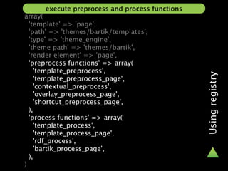 execute preprocess and process functions
array(
  'template' => 'page',
  'path' => 'themes/bartik/templates',
  'type' => 'theme_engine',
  'theme path' => 'themes/bartik',
  'render element' => 'page',
  'preprocess functions' => array(
    'template_preprocess',




                                                 Using registry
    'template_preprocess_page',
    'contextual_preprocess',
    'overlay_preprocess_page',
    'shortcut_preprocess_page',
  ),
  'process functions' => array(
    'template_process',
    'template_process_page',
    'rdf_process',
    'bartik_process_page',
  ),
)
 