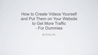 How to Create Videos Yourself
and Put Them on Your Website
     to Get More Traffic
        - For Dummies
           By Emily Wu
 