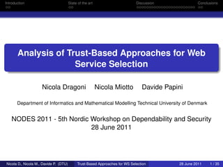 Introduction                            State of the art                      Discussion             Conclusions




       Analysis of Trust-Based Approaches for Web
                     Service Selection

                     Nicola Dragoni                        Nicola Miotto         Davide Papini

       Department of Informatics and Mathematical Modelling Technical University of Denmark


   NODES 2011 - 5th Nordic Workshop on Dependability and Security
                           28 June 2011




Nicola D., Nicola M., Davide P. (DTU)        Trust-Based Approaches for WS Selection        28 June 2011   1 / 35
 