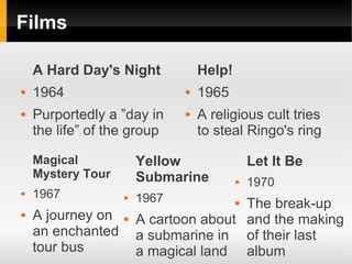 Films

    A Hard Day's Night            Help!
   1964                         1965
   Purportedly a ”day in        A religious cult tries
    the life” of the group        to steal Ringo's ring

    Magical            Yellow                 Let It Be
    Mystery Tour       Submarine             1970
   1967              1967            The break-up
                                          
   A journey on      A cartoon about and the making
    an enchanted       a submarine in of their last
    tour bus           a magical land album
 