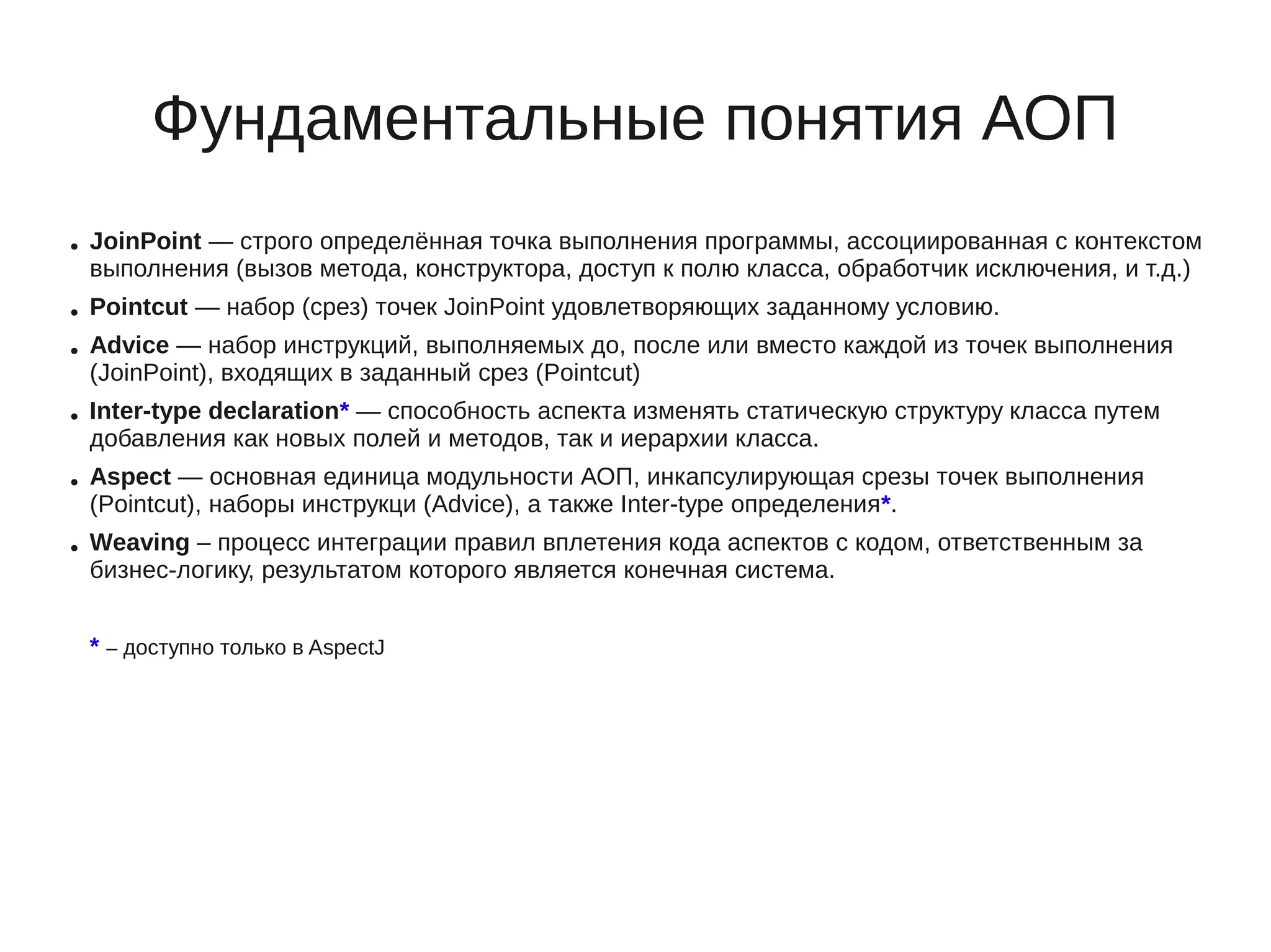 Фундаментальные понятия АОП
● JoinPoint — строго определённая точка выполнения программы, ассоциированная с контекстом
выполнения (вызов метода, конструктора, доступ к полю класса, обработчик исключения, и т.д.)
● Pointcut — набор (срез) точек JoinPoint удовлетворяющих заданному условию.
● Advice — набор инструкций, выполняемых до, после или вместо каждой из точек выполнения
(JoinPoint), входящих в заданный срез (Pointcut)
● Inter-type declaration* — способность аспекта изменять статическую структуру класса путем
добавления как новых полей и методов, так и иерархии класса.
● Aspect — основная единица модульности АОП, инкапсулирующая срезы точек выполнения
(Pointcut), наборы инструкци (Advice), а также Inter-type определения*.
● Weaving – процесс интеграции правил вплетения кода аспектов с кодом, ответственным за
бизнес-логику, результатом которого является конечная система.
* – доступно только в AspectJ
 