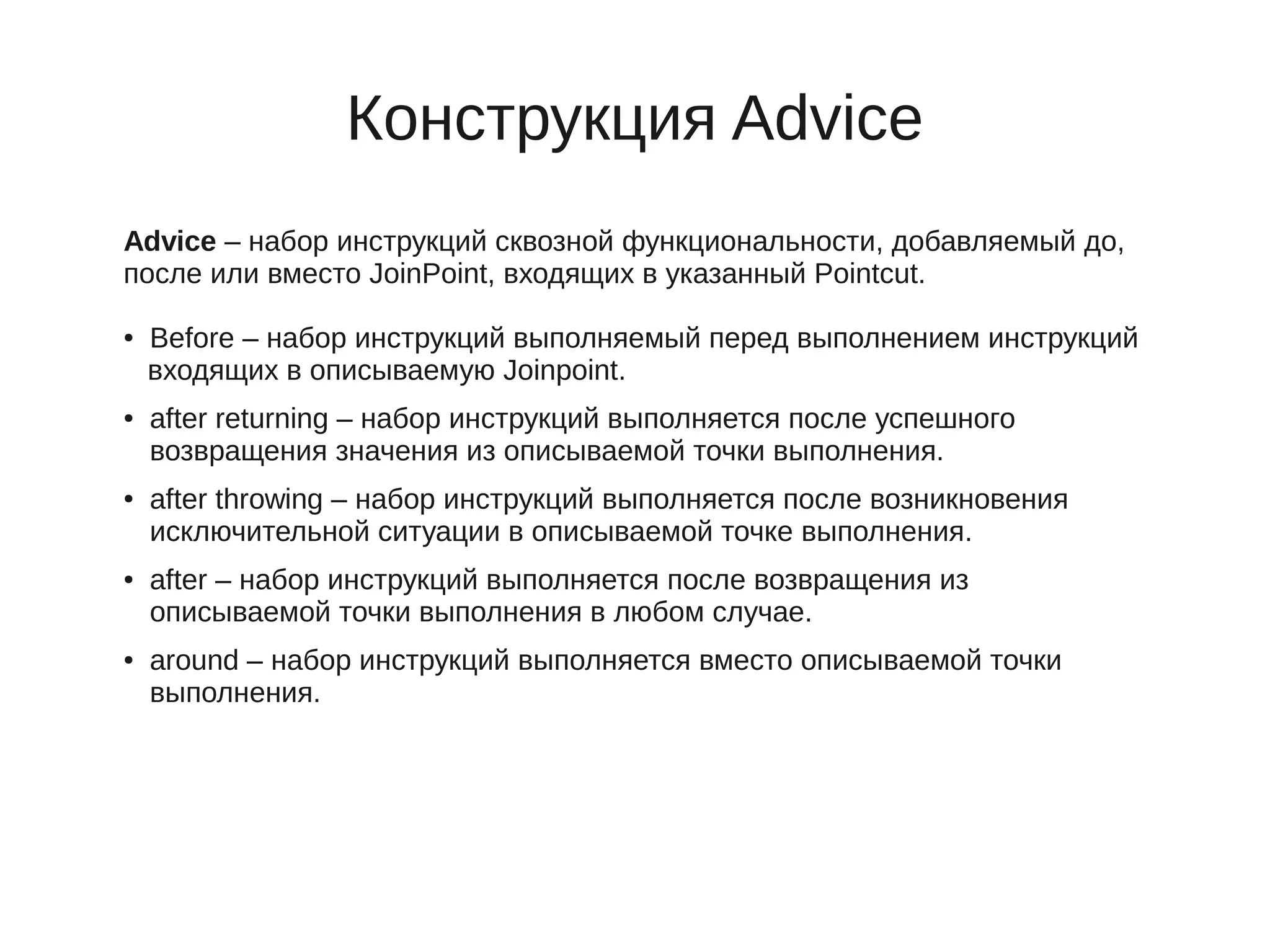 Конструкция Advice
Advice – набор инструкций сквозной функциональности, добавляемый до,
после или вместо JoinPoint, входящих в указанный Pointcut.
● Before – набор инструкций выполняемый перед выполнением инструкций
входящих в описываемую Joinpoint.
● after returning – набор инструкций выполняется после успешного
возвращения значения из описываемой точки выполнения.
● after throwing – набор инструкций выполняется после возникновения
исключительной ситуации в описываемой точке выполнения.
● after – набор инструкций выполняется после возвращения из
описываемой точки выполнения в любом случае.
● around – набор инструкций выполняется вместо описываемой точки
выполнения.
 