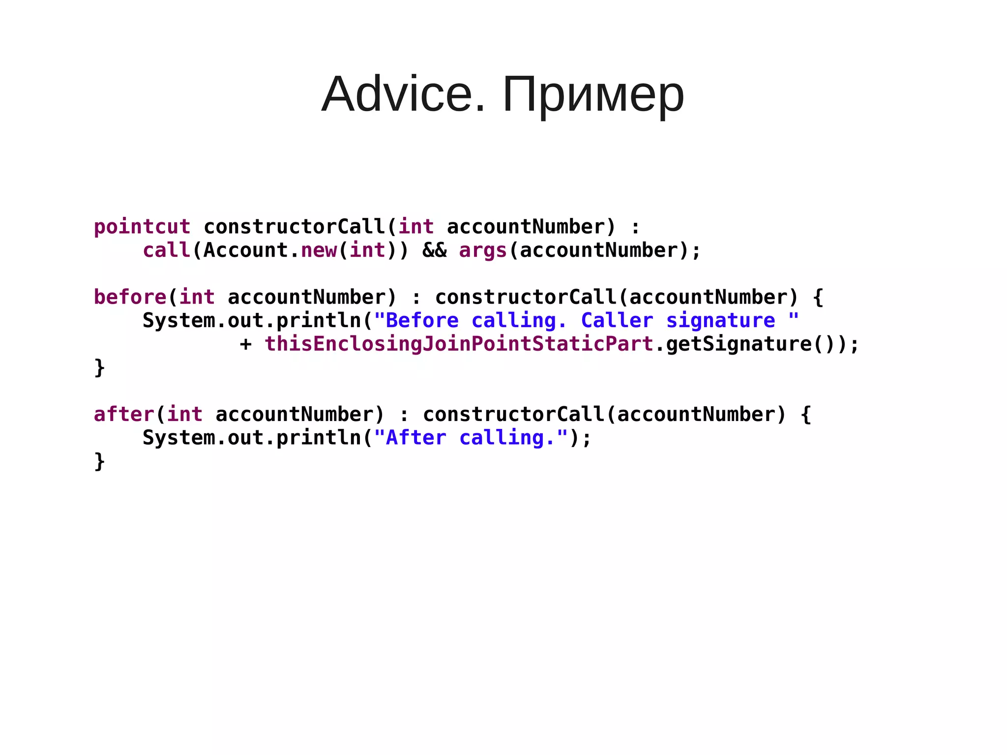 Advice. Пример
pointcut constructorCall(int accountNumber) :
call(Account.new(int)) && args(accountNumber);
before(int accountNumber) : constructorCall(accountNumber) {
System.out.println("Before calling. Caller signature "
+ thisEnclosingJoinPointStaticPart.getSignature());
}
after(int accountNumber) : constructorCall(accountNumber) {
System.out.println("After calling.");
}
 