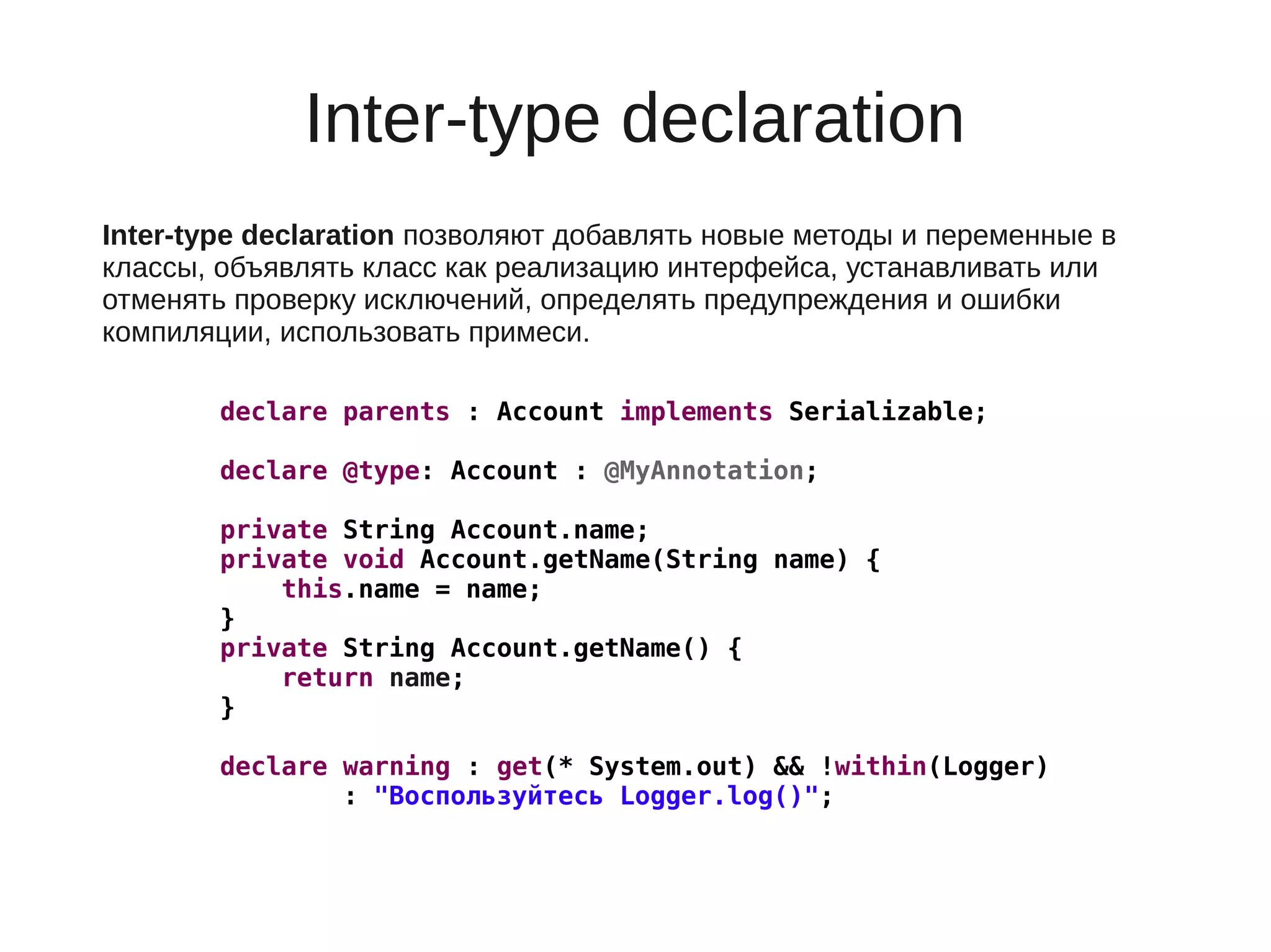 Inter-type declaration
Inter-type declaration позволяют добавлять новые методы и переменные в
классы, объявлять класс как реализацию интерфейса, устанавливать или
отменять проверку исключений, определять предупреждения и ошибки
компиляции, использовать примеси.
declare parents : Account implements Serializable;
declare @type: Account : @MyAnnotation;
private String Account.name;
private void Account.getName(String name) {
this.name = name;
}
private String Account.getName() {
return name;
}
declare warning : get(* System.out) && !within(Logger)
: "Воспользуйтесь Logger.log()";
 