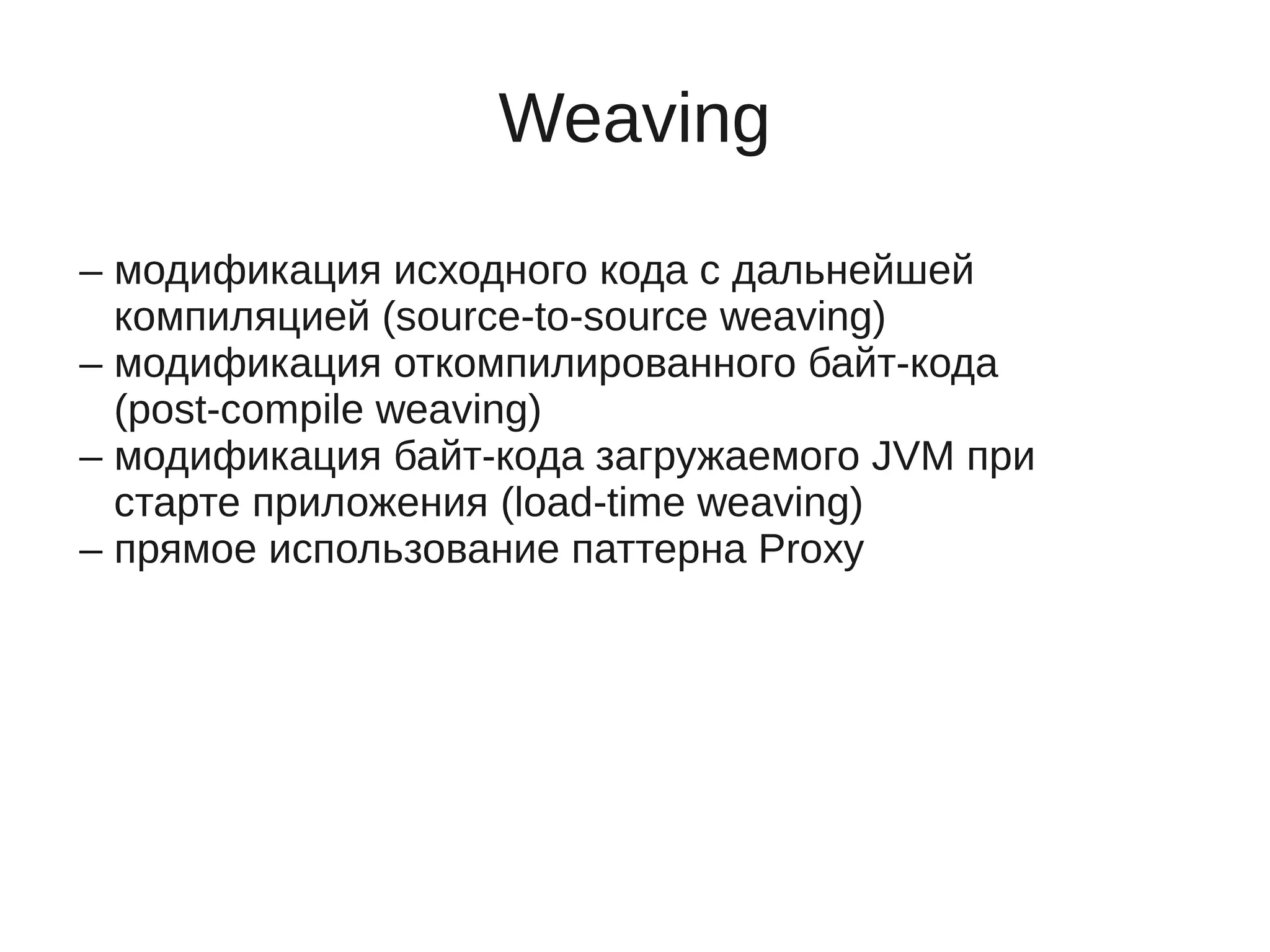 Weaving
– модификация исходного кода с дальнейшей
компиляцией (source-to-source weaving)
– модификация откомпилированного байт-кода
(post-compile weaving)
– модификация байт-кода загружаемого JVM при
старте приложения (load-time weaving)
– прямое использование паттерна Proxy
 