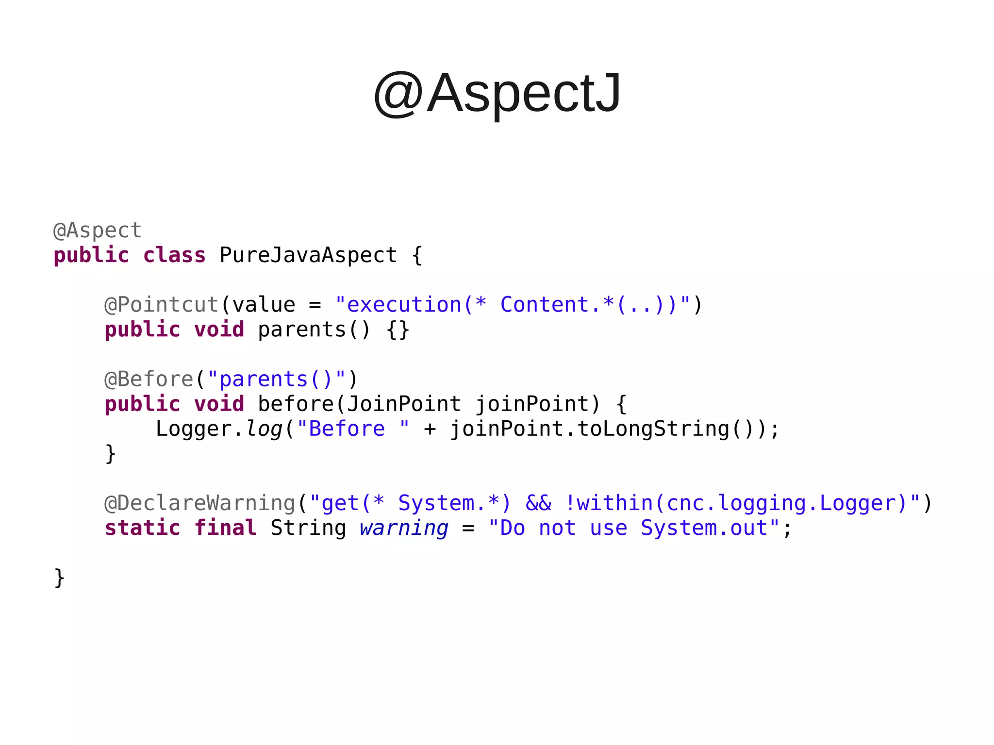 @AspectJ
@Aspect
public class PureJavaAspect {
@Pointcut(value = "execution(* Content.*(..))")
public void parents() {}
@Before("parents()")
public void before(JoinPoint joinPoint) {
Logger.log("Before " + joinPoint.toLongString());
}
@DeclareWarning("get(* System.*) && !within(cnc.logging.Logger)")
static final String warning = "Do not use System.out";
}
 