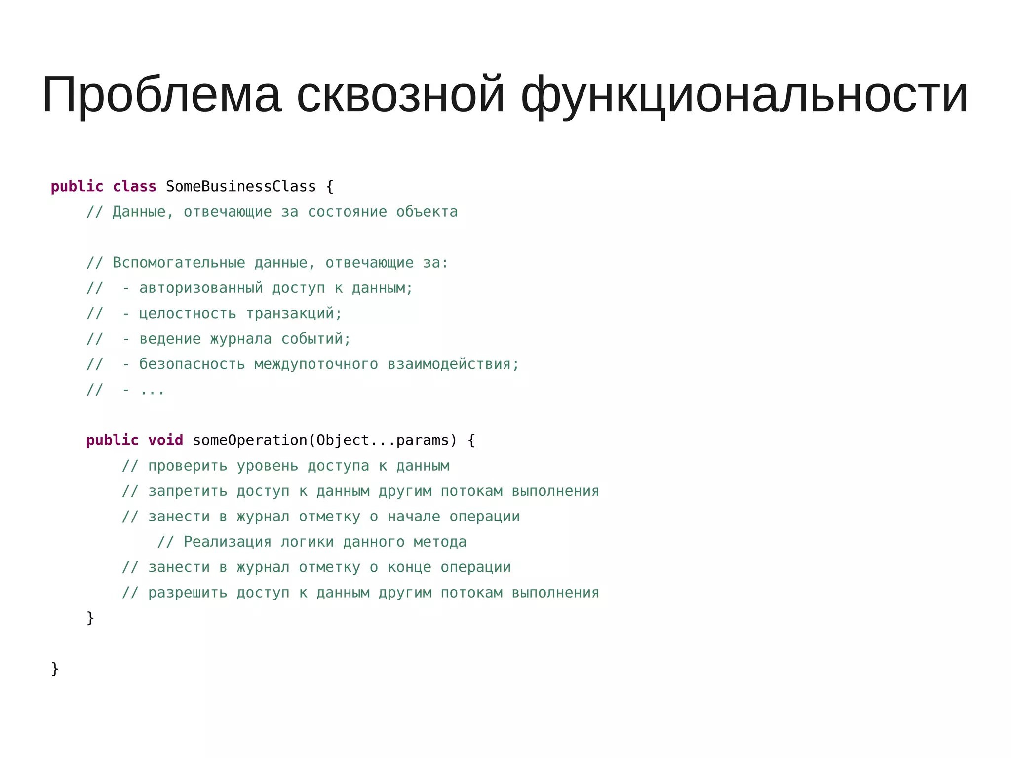 Проблема сквозной функциональности
public class SomeBusinessClass {
// Данные, отвечающие за состояние объекта
// Вспомогательные данные, отвечающие за:
// - авторизованный доступ к данным;
// - целостность транзакций;
// - ведение журнала событий;
// - безопасность междупоточного взаимодействия;
// - ...
public void someOperation(Object...params) {
// проверить уровень доступа к данным
// запретить доступ к данным другим потокам выполнения
// занести в журнал отметку о начале операции
// Реализация логики данного метода
// занести в журнал отметку о конце операции
// разрешить доступ к данным другим потокам выполнения
}
}
 