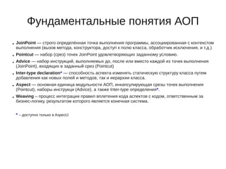 Фундаментальные понятия АОП
● JoinPoint — строго определённая точка выполнения программы, ассоциированная с контекстом
выполнения (вызов метода, конструктора, доступ к полю класса, обработчик исключения, и т.д.)
● Pointcut — набор (срез) точек JoinPoint удовлетворяющих заданному условию.
● Advice — набор инструкций, выполняемых до, после или вместо каждой из точек выполнения
(JoinPoint), входящих в заданный срез (Pointcut)
● Inter-type declaration* — способность аспекта изменять статическую структуру класса путем
добавления как новых полей и методов, так и иерархии класса.
● Aspect — основная единица модульности АОП, инкапсулирующая срезы точек выполнения
(Pointcut), наборы инструкци (Advice), а также Inter-type определения*.
● Weaving – процесс интеграции правил вплетения кода аспектов с кодом, ответственным за
бизнес-логику, результатом которого является конечная система.
* – доступно только в AspectJ
 