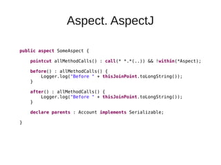 Aspect. AspectJ
public aspect SomeAspect {
pointcut allMethodCalls() : call(* *.*(..)) && !within(*Aspect);
before() : allMethodCalls() {
Logger.log("Before " + thisJoinPoint.toLongString());
}
after() : allMethodCalls() {
Logger.log("Before " + thisJoinPoint.toLongString());
}
declare parents : Account implements Serializable;
}
 