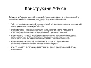 Конструкция Advice
Advice – набор инструкций сквозной функциональности, добавляемый до,
после или вместо JoinPoint, входящих в указанный Pointcut.
● Before – набор инструкций выполняемый перед выполнением инструкций
входящих в описываемую Joinpoint.
● after returning – набор инструкций выполняется после успешного
возвращения значения из описываемой точки выполнения.
● after throwing – набор инструкций выполняется после возникновения
исключительной ситуации в описываемой точке выполнения.
● after – набор инструкций выполняется после возвращения из
описываемой точки выполнения в любом случае.
● around – набор инструкций выполняется вместо описываемой точки
выполнения.
 