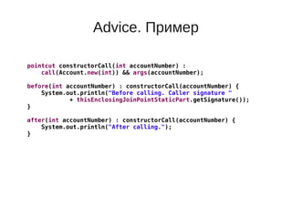Advice. Пример
pointcut constructorCall(int accountNumber) :
call(Account.new(int)) && args(accountNumber);
before(int accountNumber) : constructorCall(accountNumber) {
System.out.println("Before calling. Caller signature "
+ thisEnclosingJoinPointStaticPart.getSignature());
}
after(int accountNumber) : constructorCall(accountNumber) {
System.out.println("After calling.");
}
 