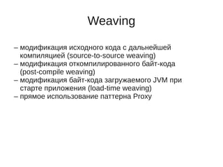 Weaving
– модификация исходного кода с дальнейшей
компиляцией (source-to-source weaving)
– модификация откомпилированного байт-кода
(post-compile weaving)
– модификация байт-кода загружаемого JVM при
старте приложения (load-time weaving)
– прямое использование паттерна Proxy
 