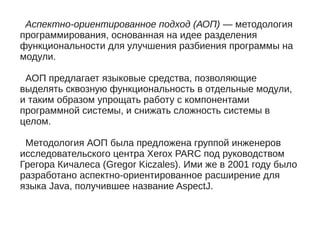 Аспектно-ориентированное подход (АОП) — методология
программирования, основанная на идее разделения
функциональности для улучшения разбиения программы на
модули.
АОП предлагает языковые средства, позволяющие
выделять сквозную функциональность в отдельные модули,
и таким образом упрощать работу с компонентами
программной системы, и снижать сложность системы в
целом.
Методология АОП была предложена группой инженеров
исследовательского центра Xerox PARC под руководством
Грегора Кичалеса (Gregor Kiczales). Ими же в 2001 году было
разработано аспектно-ориентированное расширение для
языка Java, получившее название AspectJ.
 