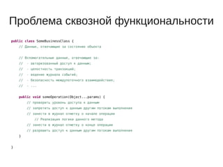 Проблема сквозной функциональности
public class SomeBusinessClass {
// Данные, отвечающие за состояние объекта
// Вспомогательные данные, отвечающие за:
// - авторизованный доступ к данным;
// - целостность транзакций;
// - ведение журнала событий;
// - безопасность междупоточного взаимодействия;
// - ...
public void someOperation(Object...params) {
// проверить уровень доступа к данным
// запретить доступ к данным другим потокам выполнения
// занести в журнал отметку о начале операции
// Реализация логики данного метода
// занести в журнал отметку о конце операции
// разрешить доступ к данным другим потокам выполнения
}
}
 