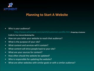 Planning to Start A Website Who is your audience? http://www.wilsonweb.com/wmt5/customers-profile.htm   ( Preparing a Customer Profile for Your Internet Marketing Plan ) How can you tailor your website to reach that audience? What is the purpose of your site? What content and services will it contain? What content will drive people back to your site? What are your sources for content? How often should the website be updated? Who is responsible for updating the website? What are other websites with similar goals or with a similar audience? 