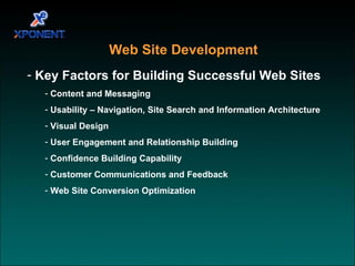 Web Site Development Key Factors for Building Successful Web Sites Content and Messaging Usability – Navigation, Site Search and Information Architecture Visual Design User Engagement and Relationship Building Confidence Building Capability Customer Communications and Feedback Web Site Conversion Optimization  