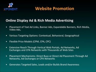 Website Promotion  Online Display Ad & Rich Media Advertising Placement of Text Ad Links, Banner Ads, Expandable Banners, Rich Media, Video Ads,  Various Targeting Options: Contextual, Behavioral, Geographical Flexible Price Models (CPM, CPA, CPC) Extensive Reach Through Vertical Web Portals, Ad Networks, Ad Exchanges and CPA Networks with Thousands of Web Sites Placement Mechanisms: Direct Buys or Direct Ad Placement Through Ad Networks, Ad Exchanges or CPA Networks Generates Targeted Sales, Leads and/or Builds Brand Awareness 