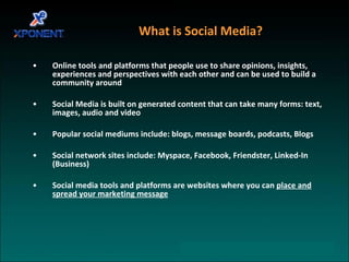 What is Social Media? Online tools and platforms that people use to share opinions, insights, experiences and perspectives with each other and can be used to build a community around Social Media is built on generated content that can take many forms: text, images, audio and video Popular social mediums include: blogs, message boards, podcasts, Blogs Social network sites include: Myspace, Facebook, Friendster, Linked-In (Business) Social media tools and platforms are websites where you can  place and spread your marketing message 