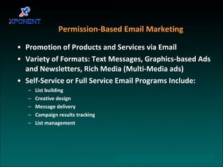 Promotion of Products and Services via Email  Variety of Formats: Text Messages, Graphics-based Ads and Newsletters, Rich Media (Multi-Media ads)  Self-Service or Full Service Email Programs Include:  List building  Creative design  Message delivery  Campaign results tracking  List management  Permission-Based Email Marketing 