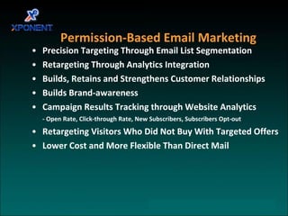 Permission-Based Email Marketing Precision Targeting Through Email List Segmentation Retargeting Through Analytics Integration Builds, Retains and Strengthens Customer Relationships  Builds Brand-awareness Campaign Results Tracking through Website Analytics - Open Rate, Click-through Rate, New Subscribers, Subscribers Opt-out Retargeting Visitors Who Did Not Buy With Targeted Offers Lower Cost and More Flexible Than Direct Mail  