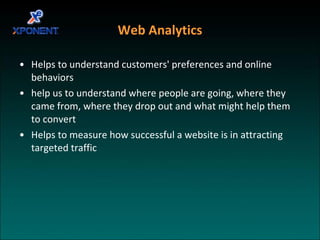Web Analytics Helps to understand customers' preferences and online behaviors help us to understand where people are going, where they came from, where they drop out and what might help them to convert Helps to measure how successful a website is in attracting targeted traffic  