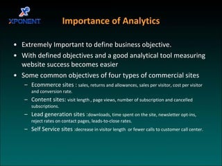 Importance of Analytics Extremely Important to define business objective. With defined objectives and a good analytical tool measuring website success becomes easier Some common objectives of four types of commercial sites Ecommerce sites :  sales, returns and allowances, sales per visitor, cost per visitor and conversion rate. Content sites:  visit length , page views, number of subscription and cancelled subscriptions. Lead generation sites : downloads, time spent on the site, newsletter opt-ins, reject rates on contact pages, leads-to-close rates. Self Service sites  :decrease in visitor length  or fewer calls to customer call center. 
