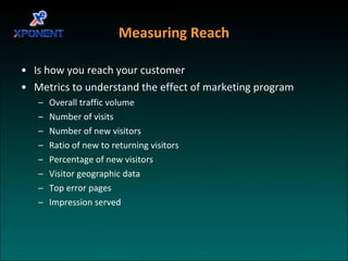 Measuring Reach Is how you reach your customer Metrics to understand the effect of marketing program Overall traffic volume Number of visits Number of new visitors Ratio of new to returning visitors Percentage of new visitors Visitor geographic data Top error pages Impression served 