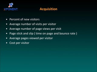 Acquisition Percent of new visitors Average number of visits per visitor Average number of page views per visit Page stick and slip ( time on page and bounce rate ) Average pages viewed per visitor Cost per visitor 