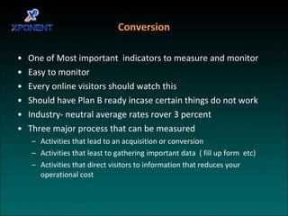 Conversion One of Most important  indicators to measure and monitor Easy to monitor  Every online visitors should watch this Should have Plan B ready incase certain things do not work Industry- neutral average rates rover 3 percent Three major process that can be measured  Activities that lead to an acquisition or conversion Activities that least to gathering important data  ( fill up form  etc) Activities that direct visitors to information that reduces your operational cost 